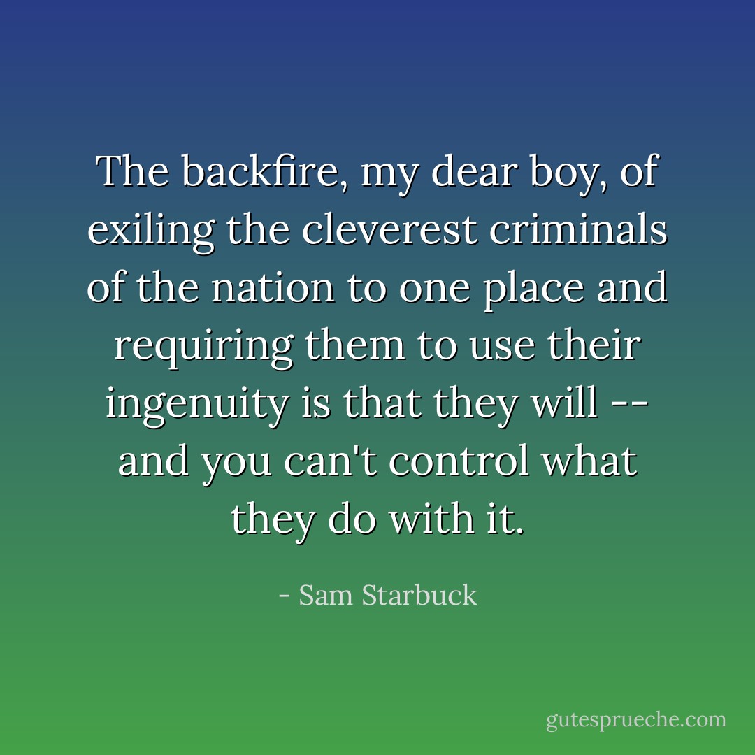 The backfire, my dear boy, of exiling the cleverest criminals of the nation to one place and requiring them to use their ingenuity is that they will -- and you can't control what they do with it. - Sam Starbuck