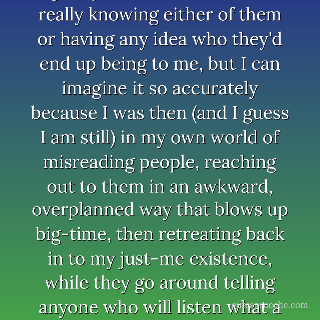 And that day, I probably walked right by them out of class, not really knowing either of them or having any idea who they'd end up being to me, but I can imagine it so accurately because I was then (and I guess I am still) in my own world of misreading people, reaching out to them in an awkward, overplanned way that blows up big-time, then retreating back in to my just-me existence, while they go around telling anyone who will listen what a tard I am. - D.C. Pierson