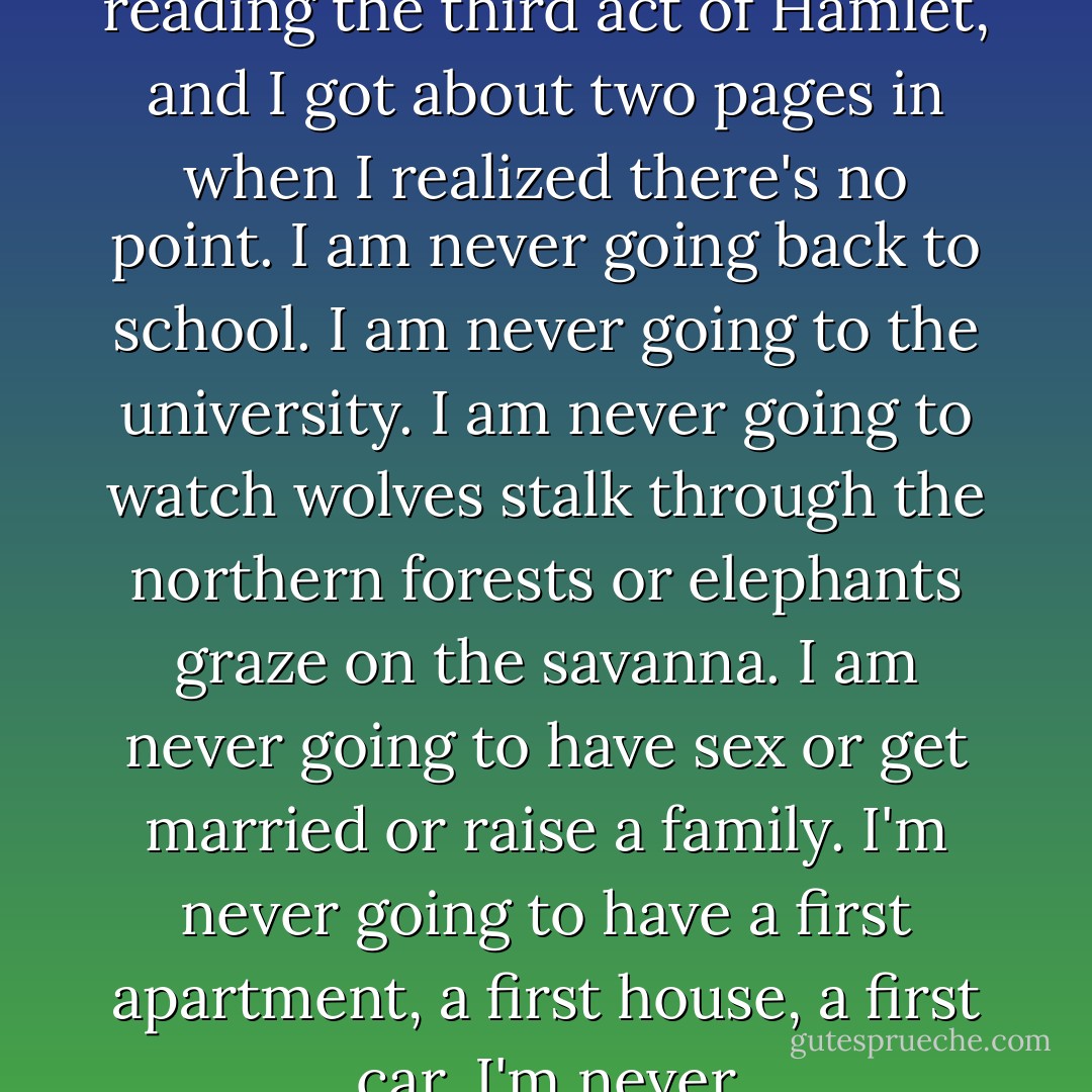 Spoilers follow<br /><br />I started reading the third act of Hamlet, and I got about two pages in when I realized there's no point.<br />I am never going back to school.<br />I am never going to the university.<br />I am never going to watch wolves stalk through the northern forests or elephants graze on the savanna. I am never going to have sex or get married or raise a family. I'm never going to have a first apartment, a first house, a first car. I'm never - Megan Crewe