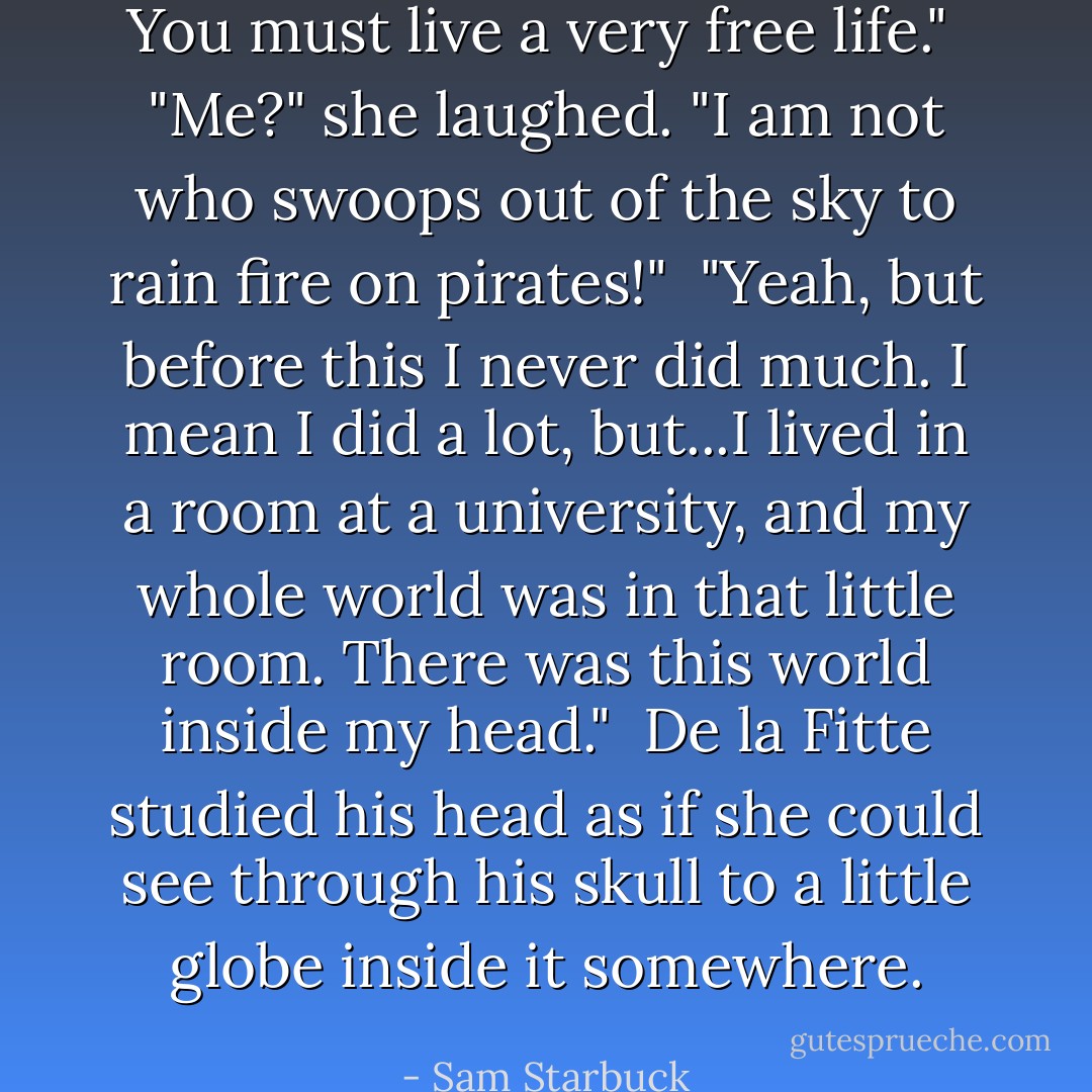 You must live a very free life."<br /><br />"Me?" she laughed. "I am not who swoops out of the sky to rain fire on pirates!"<br /><br />"Yeah, but before this I never did much. I mean I did a lot, but...I lived in a room at a university, and my whole world was in that little room. There was this world inside my head."<br /><br />De la Fitte studied his head as if she could see through his skull to a little globe inside it somewhere. - Sam Starbuck