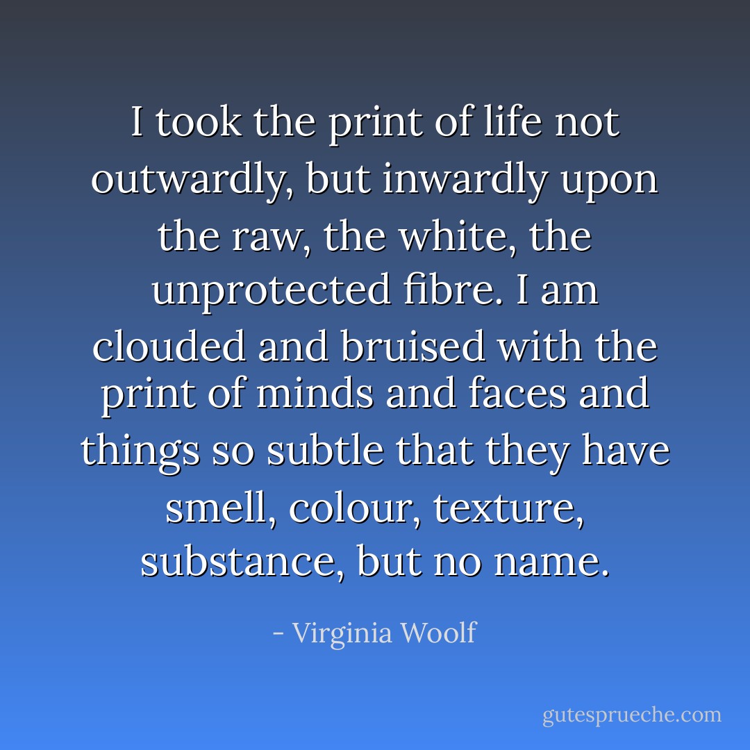 I took the print of life not outwardly, but inwardly upon the raw, the white, the unprotected fibre. I am clouded and bruised with the print of minds and faces and things so subtle that they have smell, colour, texture, substance, but no name. - Virginia Woolf