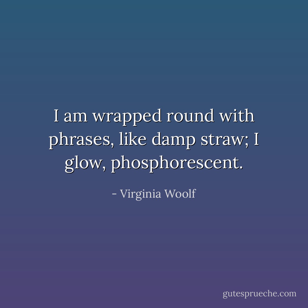 I am wrapped round with phrases, like damp straw; I glow, phosphorescent. - Virginia Woolf