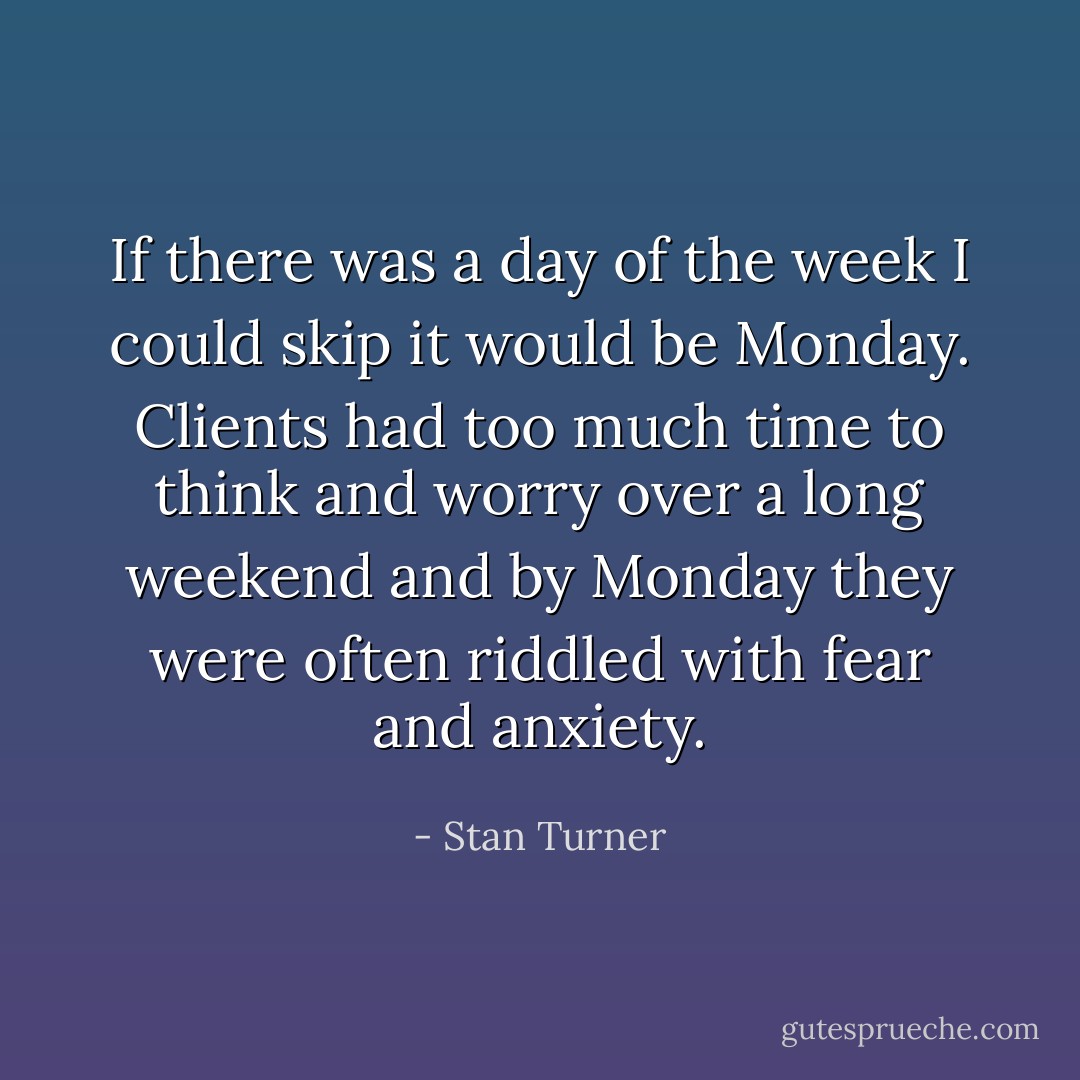 If there was a day of the week I could skip it would be Monday. Clients had too much time to think and worry over a long weekend and by Monday they were often riddled with fear and anxiety. - Stan Turner