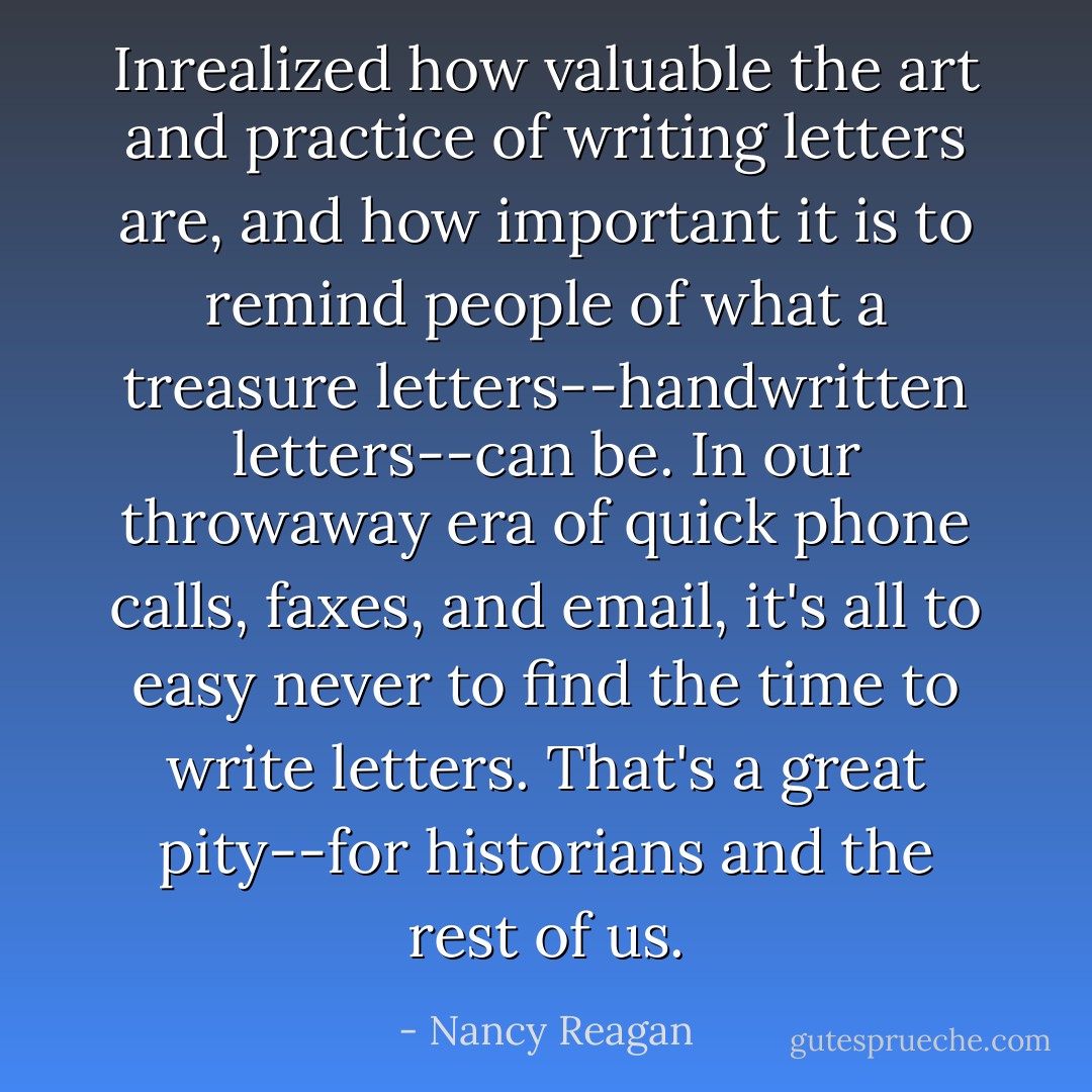 Inrealized how valuable the art and practice of writing letters are, and how important it is to remind people of what a treasure letters--handwritten letters--can be. In our throwaway era of quick phone calls, faxes, and email, it's all to easy never to find the time to write letters. That's a great pity--for historians and the rest of us. - Nancy Reagan