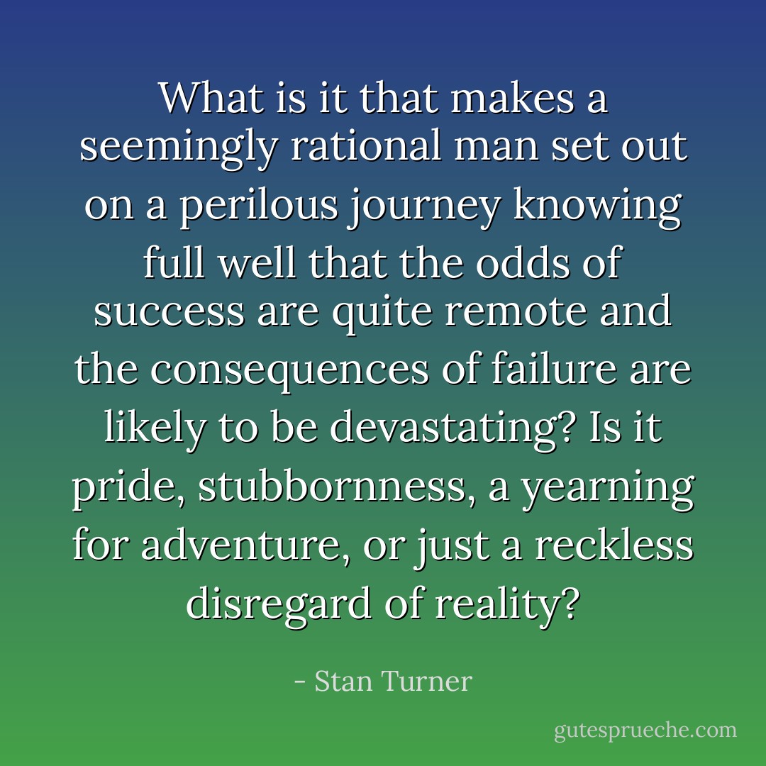 What is it that makes a seemingly rational man set out on a perilous journey knowing full well that the odds of success are quite remote and the consequences of failure are likely to be devastating? Is it pride, stubbornness, a yearning for adventure, or just a reckless disregard of reality? - Stan Turner