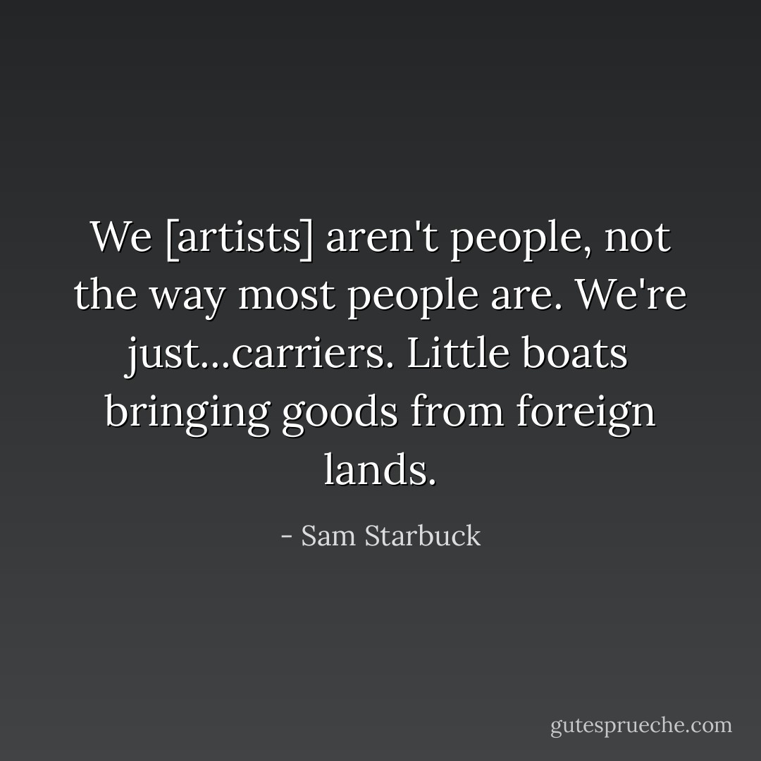 We [artists] aren't people, not the way most people are. We're just...carriers. Little boats bringing goods from foreign lands. - Sam Starbuck