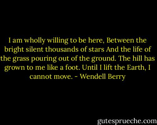 I am wholly willing to be here,<br />Between the bright silent thousands of stars<br />And the life of the grass pouring out of the ground.<br />The hill has grown to me like a foot.<br />Until I lift the Earth, I cannot move. - Wendell Berry