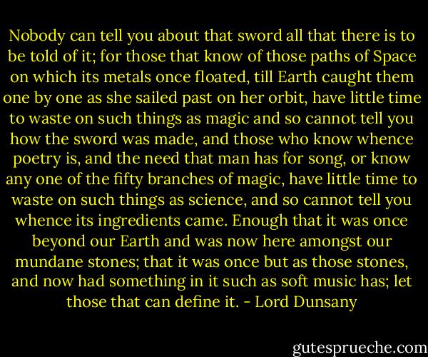 Nobody can tell you about that sword all that there is to be told of it; for those that know of those paths of Space on which its metals once floated, till Earth caught them one by one as she sailed past on her orbit, have little time to waste on such things as magic and so cannot tell you how the sword was made, and those who know whence poetry is, and the need that man has for song, or know any one of the fifty branches of magic, have little time to waste on such things as science, and so cannot tell you whence its ingredients came. Enough that it was once beyond our Earth and was now here amongst our mundane stones; that it was once but as those stones, and now had something in it such as soft music has; let those that can define it. - Lord Dunsany