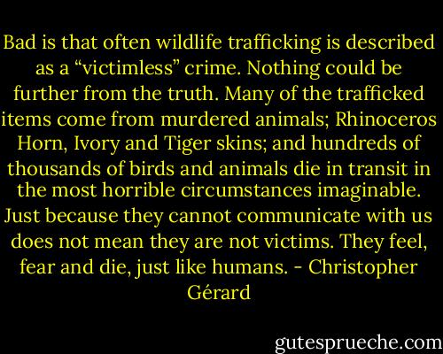 Bad is that often wildlife trafficking is described as a “victimless” crime. Nothing could be further from the truth. Many of the trafficked items come from murdered animals; Rhinoceros Horn, Ivory and Tiger skins; and hundreds of thousands of birds and animals die in transit in the most horrible circumstances imaginable. Just because they cannot communicate with us does not mean they are not victims. They feel, fear and die, just like humans. - Christopher Gérard