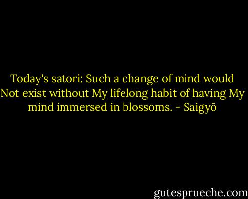 Today's satori:<br />Such a change of mind would<br />Not exist without<br />My lifelong habit of having<br />My mind immersed in blossoms. - Saigyō