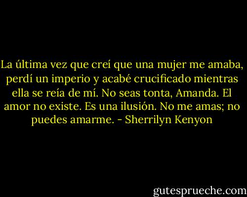 La última vez que creí que una mujer me amaba, perdí un imperio y acabé crucificado mientras ella se reía de mí. No seas tonta, Amanda. El amor no existe. Es una ilusión. No me amas; no puedes amarme. - Sherrilyn Kenyon