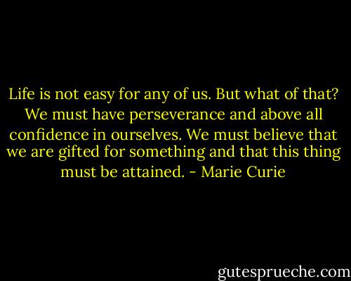 Life is not easy for any of us. But what of that? We must have perseverance and above all confidence in ourselves. We must believe that we are gifted for something and that this thing must be attained. - Marie Curie