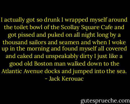 I actually got so drunk I wrapped myself around the toilet bowl of the Scollay Square Cafe and got pissed and puked on all night long by a thousand sailors and seamen and when I woke up in the morning and found myself all covered and caked and unspeakably dirty I just like a good old Boston man walked down to the Atlantic Avenue docks and jumped into the sea. - Jack Kerouac