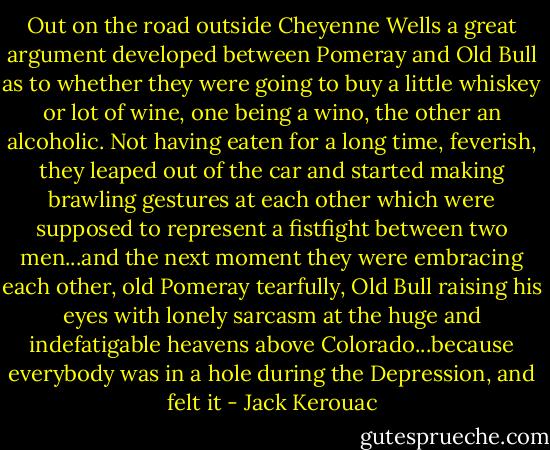 Out on the road outside Cheyenne Wells a great argument developed between Pomeray and Old Bull as to whether they were going to buy a little whiskey or lot of wine, one being a wino, the other an alcoholic. Not having eaten for a long time, feverish, they leaped out of the car and started making brawling gestures at each other which were supposed to represent a fistfight between two men...and the next moment they were embracing each other, old Pomeray tearfully, Old Bull raising his eyes with lonely sarcasm at the huge and indefatigable heavens above Colorado...because everybody was in a hole during the Depression, and felt it - Jack Kerouac