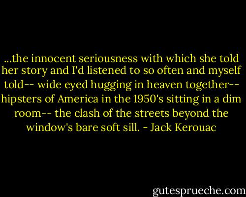 ...the innocent seriousness with which she told her story and I'd listened to so often and myself told-- wide eyed hugging in heaven together-- hipsters of America in the 1950's sitting in a dim room-- the clash of the streets beyond the window's bare soft sill. - Jack Kerouac