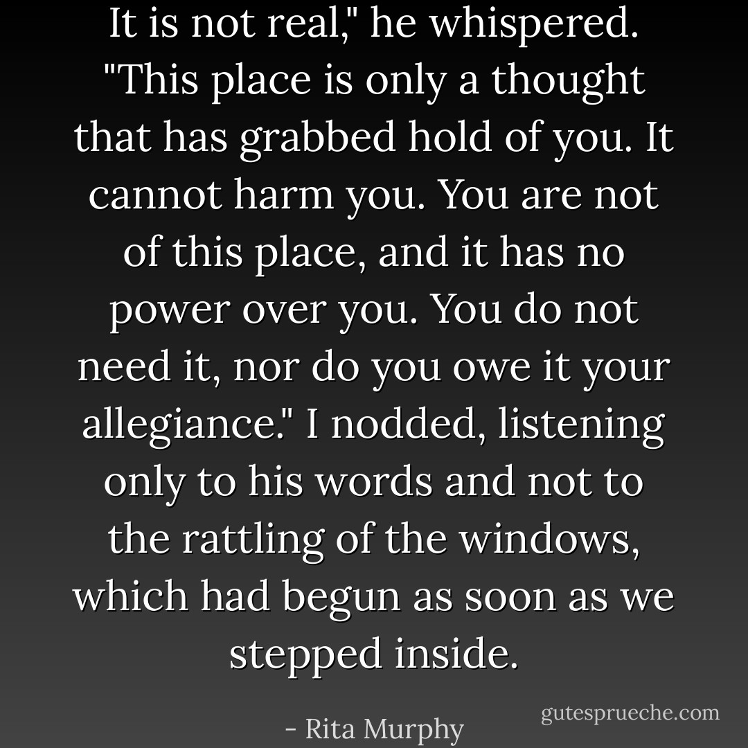 It is not real," he whispered. "This place is only a thought that has grabbed hold of you. It cannot harm you. You are not of this place, and it has no power over you. You do not need it, nor do you owe it your allegiance." I nodded, listening only to his words and not to the rattling of the windows, which had begun as soon as we stepped inside. - Rita Murphy