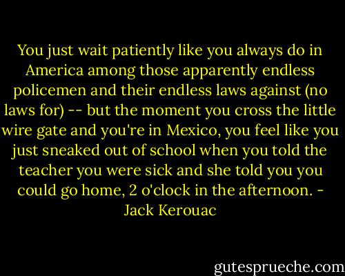 You just wait patiently like you always do in America among those apparently endless policemen and their endless laws against (no laws for) -- but the moment you cross the little wire gate and you're in Mexico, you feel like you just sneaked out of school when you told the teacher you were sick and she told you you could go home, 2 o'clock in the afternoon. - Jack Kerouac