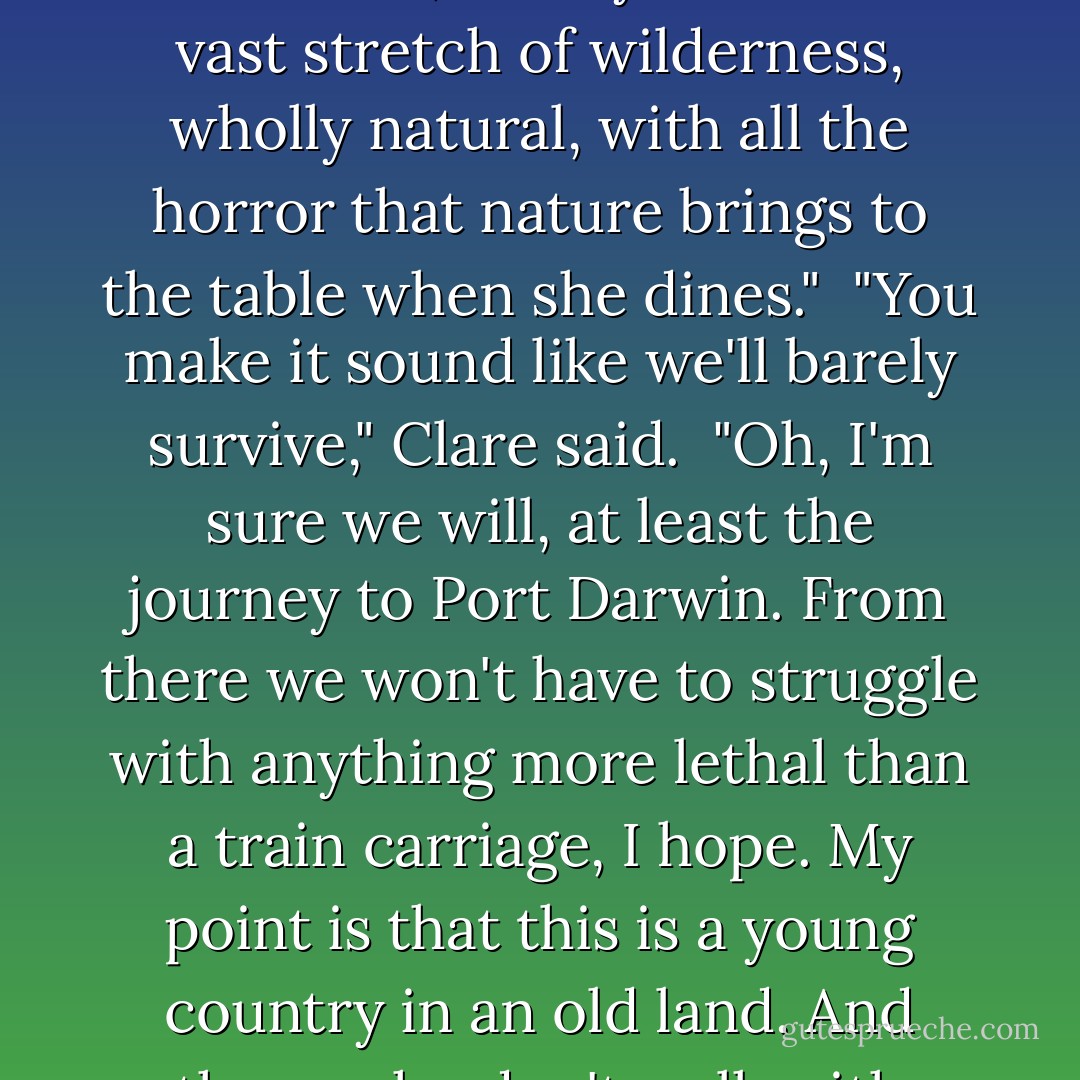 I mean it. Aside from the old coastal cities, which in Australia are still very young themselves, what you have is a vast stretch of wilderness, wholly natural, with all the horror that nature brings to the table when she dines."<br /><br />"You make it sound like we'll barely survive," Clare said.<br /><br />"Oh, I'm sure we will, at least the journey to Port Darwin. From there we won't have to struggle with anything more lethal than a train carriage, I hope. My point is that this is a young country in an old land. And those who don't walk with respect in the wilderness do have a tendency to get eaten. - Sam Starbuck