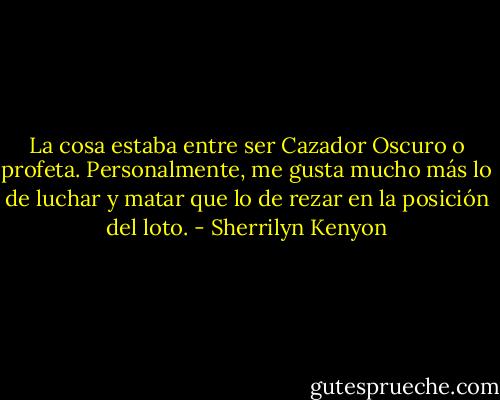 La cosa estaba entre ser Cazador Oscuro o profeta. Personalmente, me gusta mucho más lo de luchar y matar que lo de rezar en la posición del loto. - Sherrilyn Kenyon