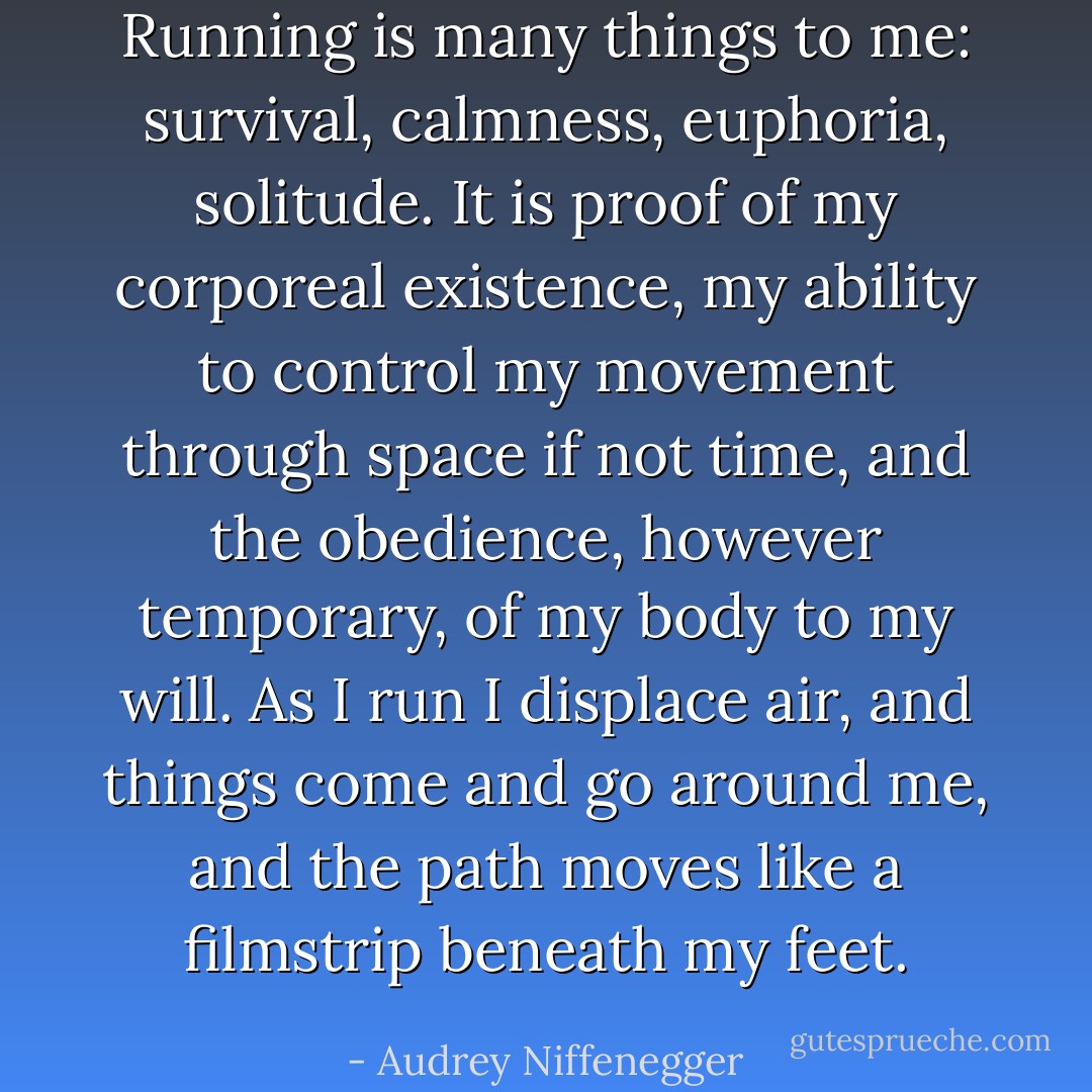Running is many things to me: survival, calmness, euphoria, solitude. It is proof of my corporeal existence, my ability to control my movement through space if not time, and the obedience, however temporary, of my body to my will. As I run I displace air, and things come and go around me, and the path moves like a filmstrip beneath my feet. - Audrey Niffenegger