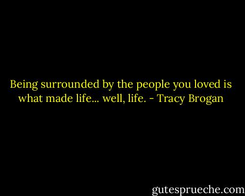 Being surrounded by the people you loved is what made life... well, life. - Tracy Brogan