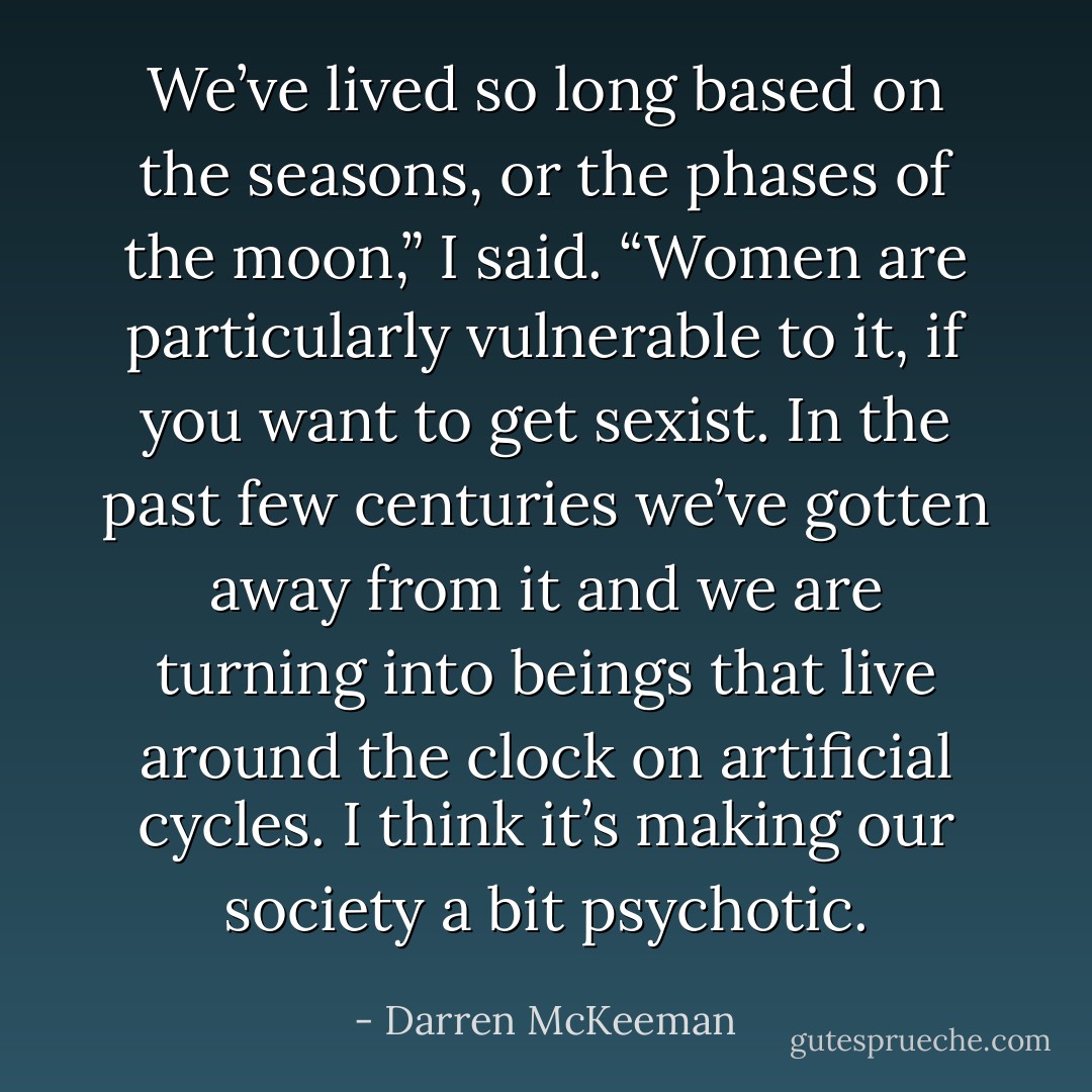 We’ve lived so long based on the seasons, or the phases of the moon,” I said. “Women are particularly vulnerable to it, if you want to get sexist. In the past few centuries we’ve gotten away from it and we are turning into beings that live around the clock on artificial cycles. I think it’s making our society a bit psychotic. - Darren McKeeman