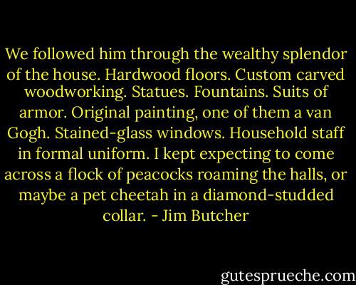 We followed him through the wealthy splendor of the house. Hardwood floors. Custom carved woodworking. Statues. Fountains. Suits of armor. Original painting, one of them a van Gogh. Stained-glass windows. Household staff in formal uniform. I kept expecting to come across a flock of peacocks roaming the halls, or maybe a pet cheetah in a diamond-studded collar. - Jim Butcher