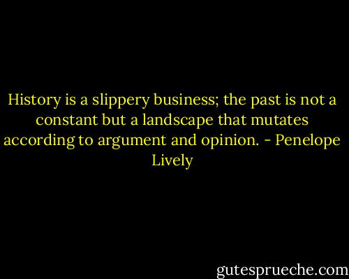 History is a slippery business; the past is not a constant but a landscape that mutates according to argument and opinion. - Penelope Lively