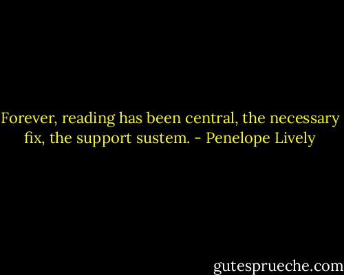 Forever, reading has been central, the necessary fix, the support sustem. - Penelope Lively