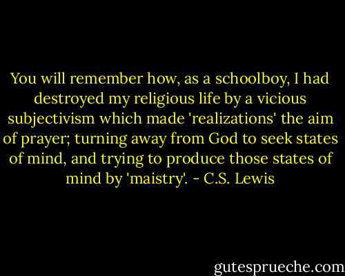 You will remember how, as a schoolboy, I had destroyed my religious life by a vicious subjectivism which made 'realizations' the aim of prayer; turning away from God to seek states of mind, and trying to produce those states of mind by 'maistry'. - C.S. Lewis