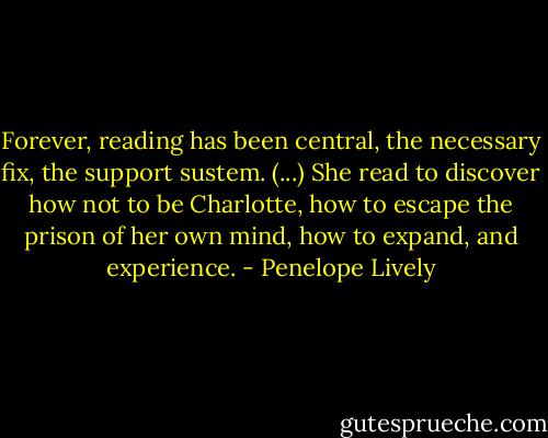 Forever, reading has been central, the necessary fix, the support sustem. (...) She read to discover how not to be Charlotte, how to escape the prison of her own mind, how to expand, and experience. - Penelope Lively
