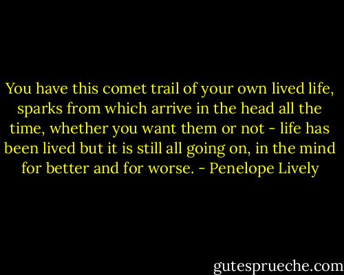 You have this comet trail of your own lived life, sparks from which arrive in the head all the time, whether you want them or not - life has been lived but it is still all going on, in the mind for better and for worse. - Penelope Lively