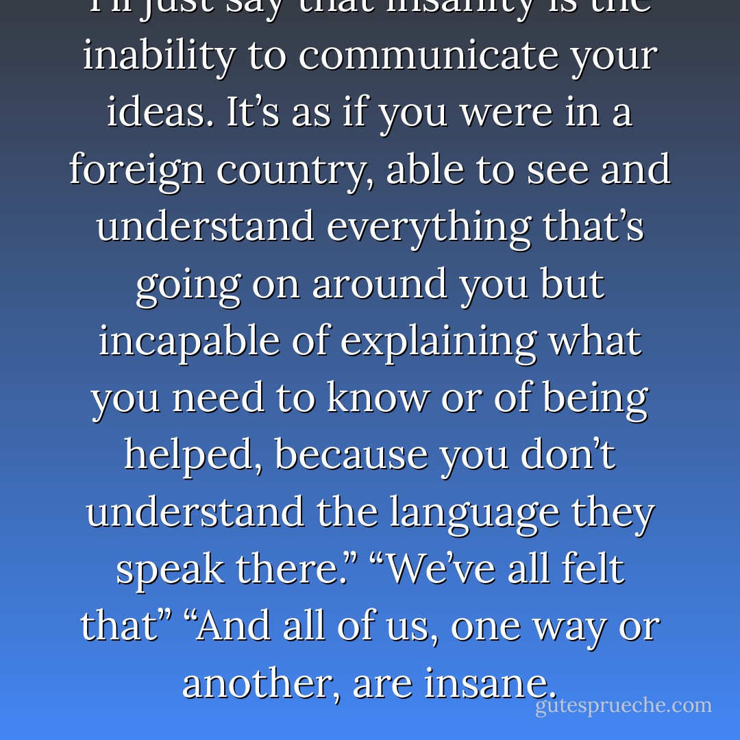 I’ll just say that insanity is the inability to communicate your ideas. It’s as if you were in a foreign country, able to see and understand everything that’s going on around you but incapable of explaining what you need to know or of being helped, because you don’t understand the language they speak there.”<br />“We’ve all felt that”<br />“And all of us, one way or another, are insane. - Paulo Coelho