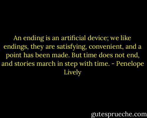 An ending is an artificial device; we like endings, they are satisfying, convenient, and a point has been made. But time does not end, and stories march in step with time. - Penelope Lively