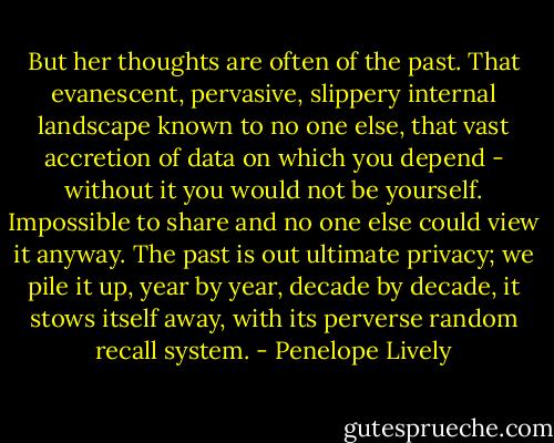 But her thoughts are often of the past. That evanescent, pervasive, slippery internal landscape known to no one else, that vast accretion of data on which you depend - without it you would not be yourself. Impossible to share and no one else could view it anyway. The past is out ultimate privacy; we pile it up, year by year, decade by decade, it stows itself away, with its perverse random recall system. - Penelope Lively