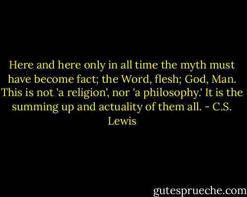Here and here only in all time the myth must have become fact; the Word, flesh; God, Man. This is not 'a religion', nor 'a philosophy.' It is the summing up and actuality of them all. - C.S. Lewis