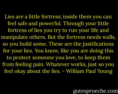 Lies are a little fortress; inside them you can feel safe and powerful. Through your little fortress of lies you try to run your life and manipulate others. But the fortress needs walls, so you build some. These are the justifications for your lies. You know, like you are doing this to protect someone you love, to keep them from feeling pain. Whatever works, just so you feel okay about the lies. - William Paul Young