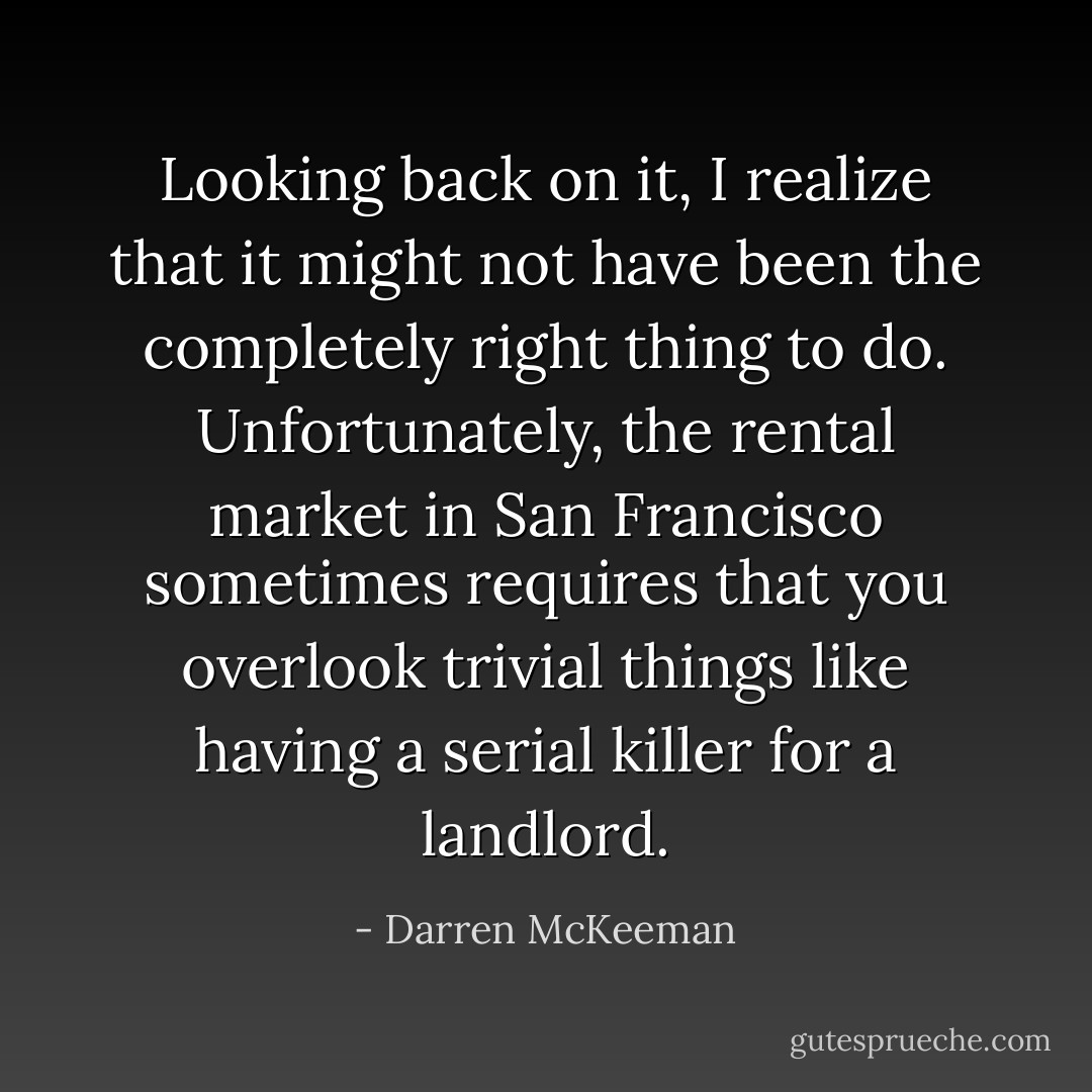 Looking back on it, I realize that it might not have been the completely right thing to do. Unfortunately, the rental market in San Francisco sometimes requires that you overlook trivial things like having a serial killer for a landlord. - Darren McKeeman