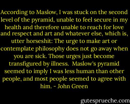 According to Maslow, I was stuck on the second level of the pyramid, unable to feel secure in my health and therefore unable to reach for love and respect and art and whatever else, which is, utter horseshit: The urge to make art or contemplate philosophy does not go away when you are sick. Those urges just become transfigured by illness.<br /><br />Maslow's pyramid seemed to imply I was less human than other people, and most people seemed to agree with him. - John Green