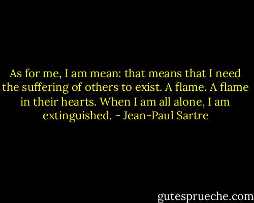 As for me, I am mean: that means that I need the suffering of others to exist. A flame. A flame in their hearts. When I am all alone, I am extinguished. - Jean-Paul Sartre