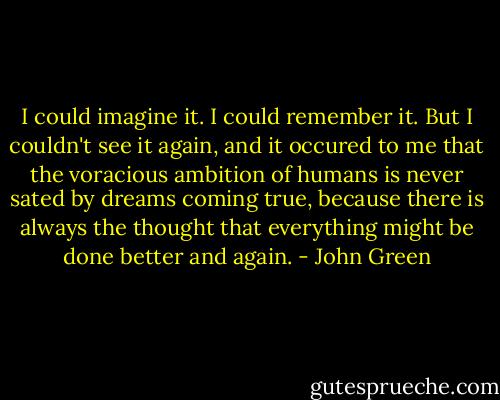 I could imagine it. I could remember it. But I couldn't see it again, and it occured to me that the voracious ambition of humans is never sated by dreams coming true, because there is always the thought that everything might be done better and again. - John Green