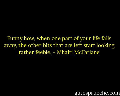 Funny how, when one part of your life falls away, the other bits that are left start looking rather feeble. - Mhairi McFarlane