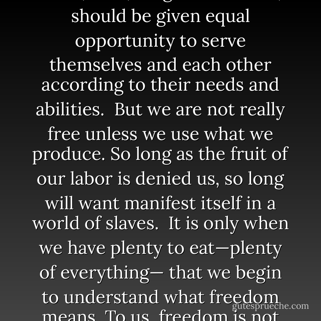 We march on, though sometimes strange moods fill our children. Our march toward security and peace is the march of freedom—the freedom that we should like to become a living part of. It is the dignity of the individual to live in a society of free men, where the spirit of understanding and belief exists; of understanding that all men, whatever their color, race, religion or estate, should be given equal opportunity to serve themselves and each other according to their needs and abilities.<br /><br />But we are not really free unless we use what we produce. So long as the fruit of our labor is denied us, so long will want manifest itself in a world of slaves.<br /><br />It is only when we have plenty to eat—plenty of everything— that we begin to understand what freedom means. To us, freedom is not an intangible thing. When we have enough to eat, then we are healthy enough to enjoy what we eat. Then we have the time and ability to read and think and discuss things. Then we are not merely living but also becoming a creative part of life. It is only then that we become a growing part of democracy. - Carlos Bulosan
