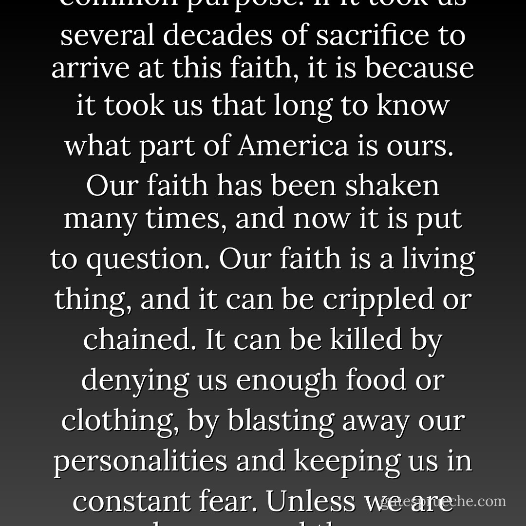 We do not take democracy for granted. We feel it grow in our working together—many millions of us working toward a common purpose. If it took us several decades of sacrifice to arrive at this faith, it is because it took us that long to know what part of America is ours.<br /><br />Our faith has been shaken many times, and now it is put to question. Our faith is a living thing, and it can be crippled or chained. It can be killed by denying us enough food or clothing, by blasting away our personalities and keeping us in constant fear. Unless we are properly prepared the powers of darkness will have good reason to catch us unaware and trample our lives. - Carlos Bulosan