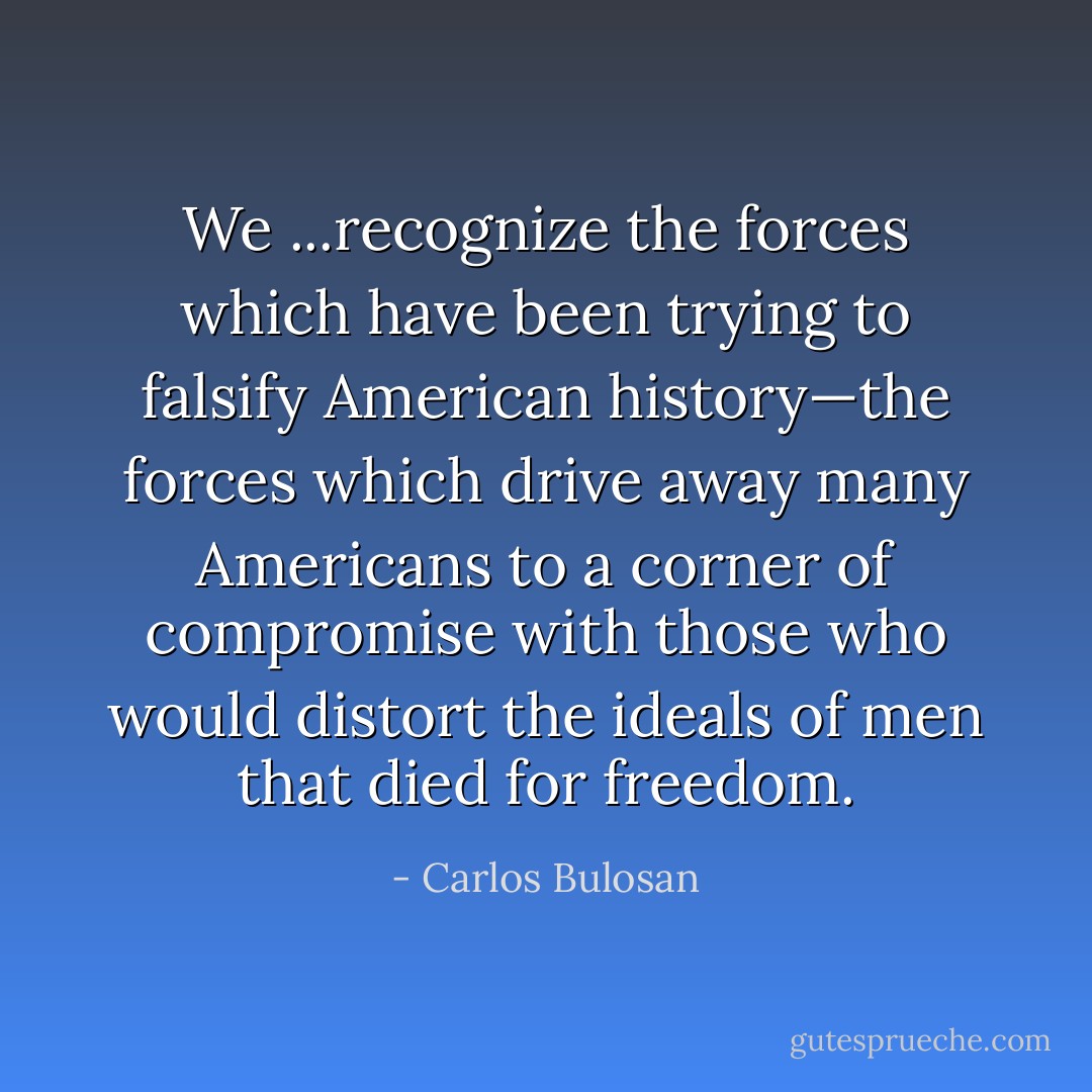 We ...recognize the forces which have been trying to falsify American history—the forces which drive away many Americans to a corner of compromise with those who would distort the ideals of men that died for freedom. - Carlos Bulosan