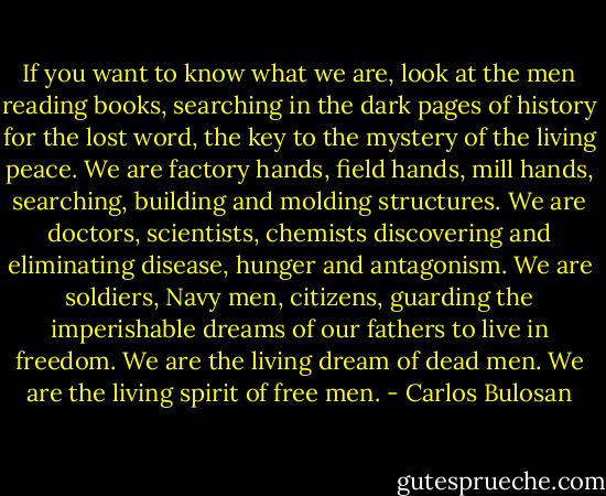 If you want to know what we are, look at the men reading books, searching in the dark pages of history for the lost word, the key to the mystery of the living peace. We are factory hands, field hands, mill hands, searching, building and molding structures. We are doctors, scientists, chemists discovering and eliminating disease, hunger and antagonism. We are soldiers, Navy men, citizens, guarding the imperishable dreams of our fathers to live in freedom. We are the living dream of dead men. We are the living spirit of free men. - Carlos Bulosan