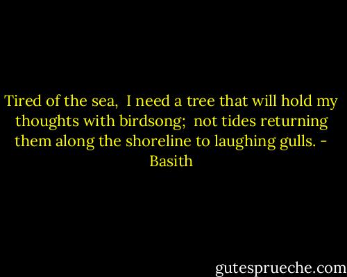 Tired of the sea,<br /><br />I need a tree that will hold my thoughts with birdsong;<br /><br />not tides returning them along the shoreline to laughing gulls. - Basith