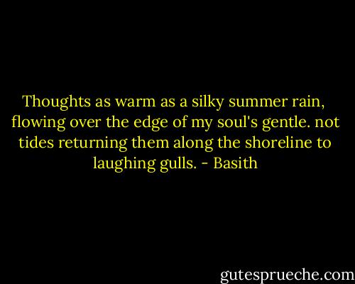 Thoughts as warm as a silky summer rain, <br />flowing over the edge of my soul's gentle.<br />not tides returning them along the shoreline to laughing gulls. - Basith