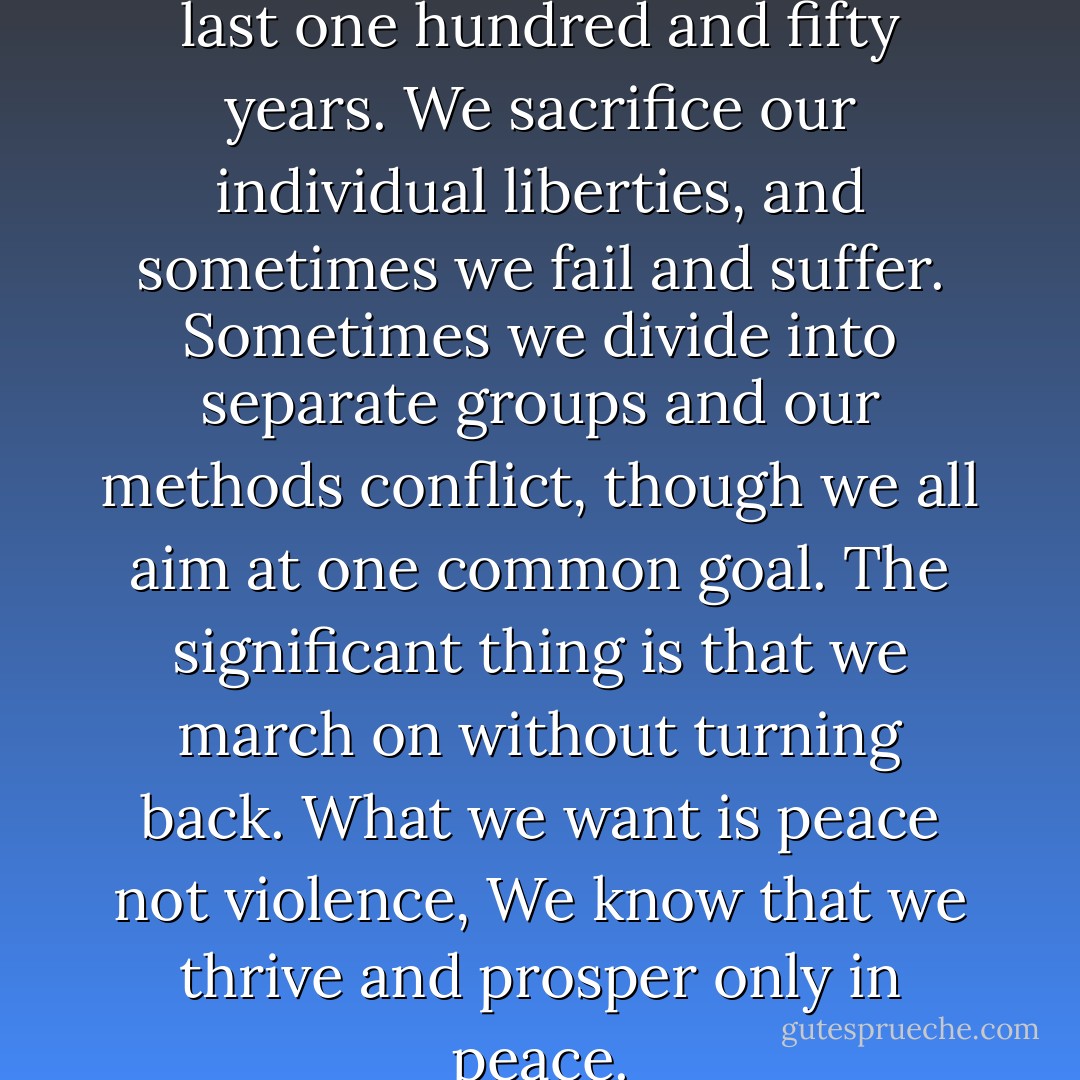 We have been marching for the last one hundred and fifty years. We sacrifice our individual liberties, and sometimes we fail and suffer. Sometimes we divide into separate groups and our methods conflict, though we all aim at one common goal. The significant thing is that we march on without turning back. What we want is peace not violence, We know that we thrive and prosper only in peace. - Carlos Bulosan