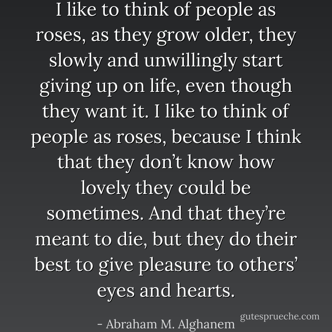 I like to think of people as roses, as they grow older, they slowly and unwillingly start giving up on life, even though they want it. I like to think of people as roses, because I think that they don’t know how lovely they could be sometimes. And that they’re meant to die, but they do their best to give pleasure to others’ eyes and hearts. - Abraham M. Alghanem